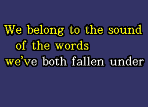 We belong to the sound
of the words

wdve both fallen under