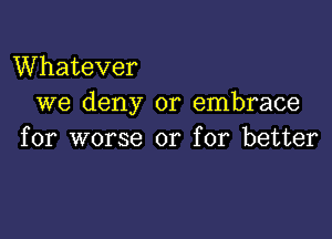 Whatever
we deny or embrace

for worse or for better