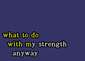 what to do
With my strength
anyway