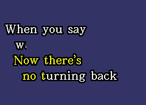 When you say
W.

Now therds
no turning back