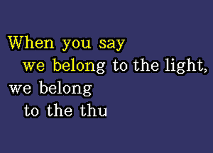 When you say
we belong to the light,

we belong
to the thu