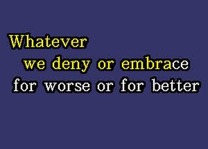 VVhatever
we deny or embrace

for worse or for better