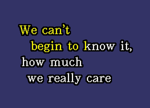 We cani
begin to know it,

how much
we really care