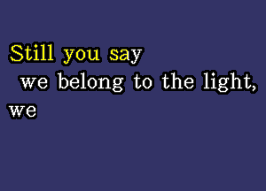 Still you say
we belong to the light,

we