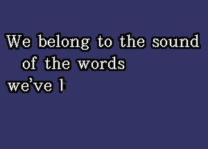 We belong to the sound
of the words

3
we ve l