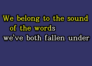 We belong to the sound
of the words

wdve both fallen under