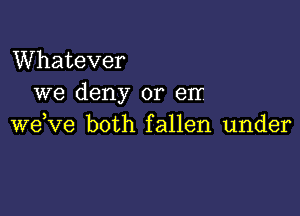 Whatever
we deny or err

wdve both fallen under