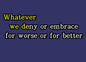 VVhatever
we deny or embrace

for worse or for better