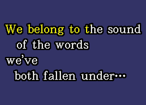 We belong to the sound
of the words

we,ve
both fallen underm