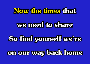 Now the times that
we need to share
So find yourself we're

on our way back home