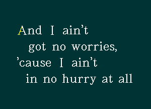 And I ain t
got no worries,

bause I aidt
in no hurry at all