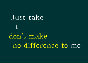 J ust take
t.

doni make
no difference to me