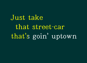 J ust take
that street-car

thafs goin uptown