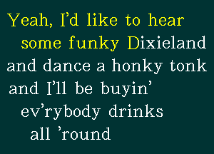 Yeah, Fd like to hear
some funky Dixieland
and dance a honky tonk
and Ill be buyin,
exfrybody drinks
all ,round