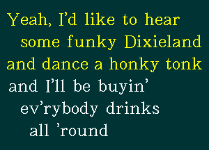 Yeah, Fd like to hear
some funky Dixieland
and dance a honky tonk
and Ill be buyin,
exfrybody drinks
all ,round