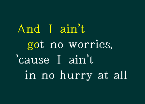 And I ain t
got no worries,

bause I aidt
in no hurry at all