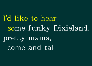 Fd like to hear
some funky Dixieland,

pretty mama,
come and tal