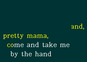 and,

pretty mama,

come and take me
by the hand