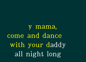 y mama,

come and dance
With your daddy
all night long