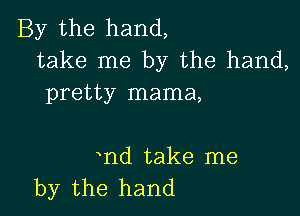 By the hand,
take me by the hand,
pretty mama,

nd take me
by the hand