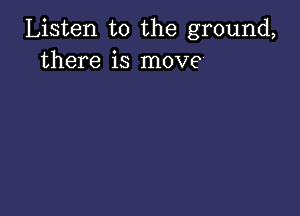 Listen to the ground,
there is move