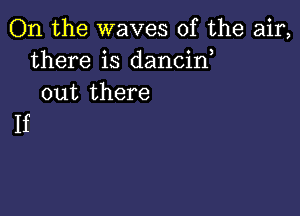 On the waves of the air,
there is dancin
out there

If