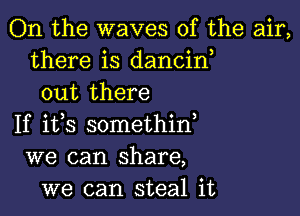 On the waves of the air,
there is dancin
out there

If ifs somethin,
we can share,
we can steal it