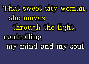 That sweet city woman,
she moves
through the light,
controlling
my mind and my soul