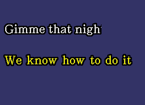 Gimme that nigh

We know how to do it