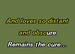 And loves so distant

and obscure

Remains the cure. . .
