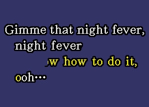 Gimme that night fever,
night fever

-w how to do it,
00h...