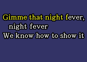 Gimme that night fever,
night fever

We know how to show it