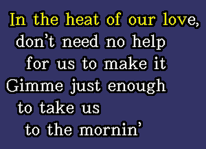 In the heat of our love,
don,t need no help
for us to make it
Gimme just enough
to take us
to the mornin,