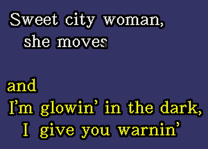 Sweet city woman,
she moves

and
Fm glowin in the dark,
I give you warniw