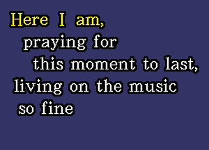 Here I am,
praying for
this moment to last,

living on the music
so fine