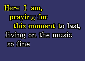 Here I am,
praying for
this moment to last,

living on the music
so fine