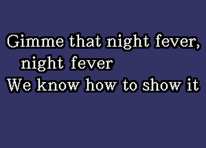 Gimme that night fever,
night fever

We know how to show it