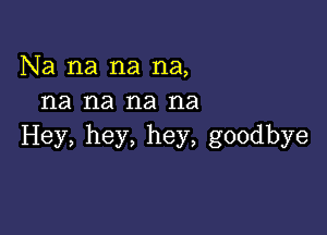 Na na na na,
na na na na

Hey, hey, hey, goodbye