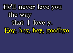 H611 never love you
the way
that I love y

Hey, hey, hey, goodbye