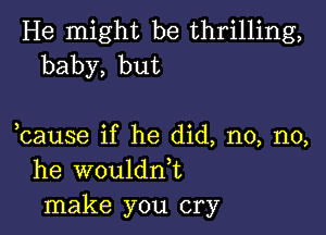 He might be thrilling,
baby, but

bause if he did, no, no,
he wouldn,t
make you cry