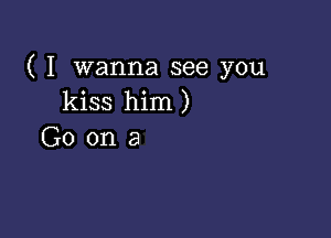 ( I wanna see you
kiss him )

G0 ona