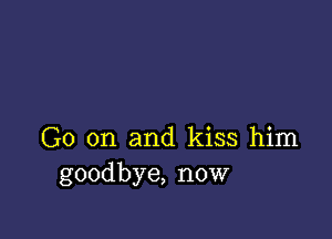 Go on and kiss him
goodbye, now