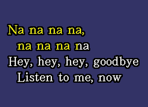 Na na na na,
na na na na

Hey, hey, hey, goodbye
Listen to me, now