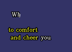 Wh

to comfort
and cheer you