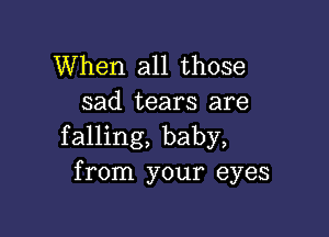 When all those
sad tears are

falling, baby,
from your eyes