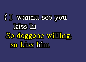 ( I wanna see you
kiss hi

So doggone Willing,
so kiss him