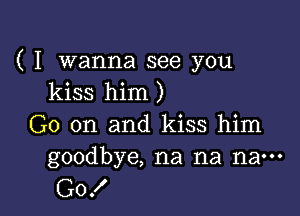 ( I wanna see you
kiss him )

G0 on and kiss him
goodbye, na na nan-

Go!