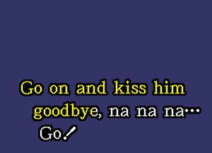 G0 on and kiss him
goodbye, na na na---

G0!