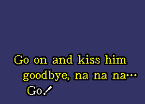 G0 on and kiss him
goodbye, na na na---

G0!