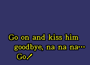 G0 on and kiss him
goodbye, na na na---

G0!